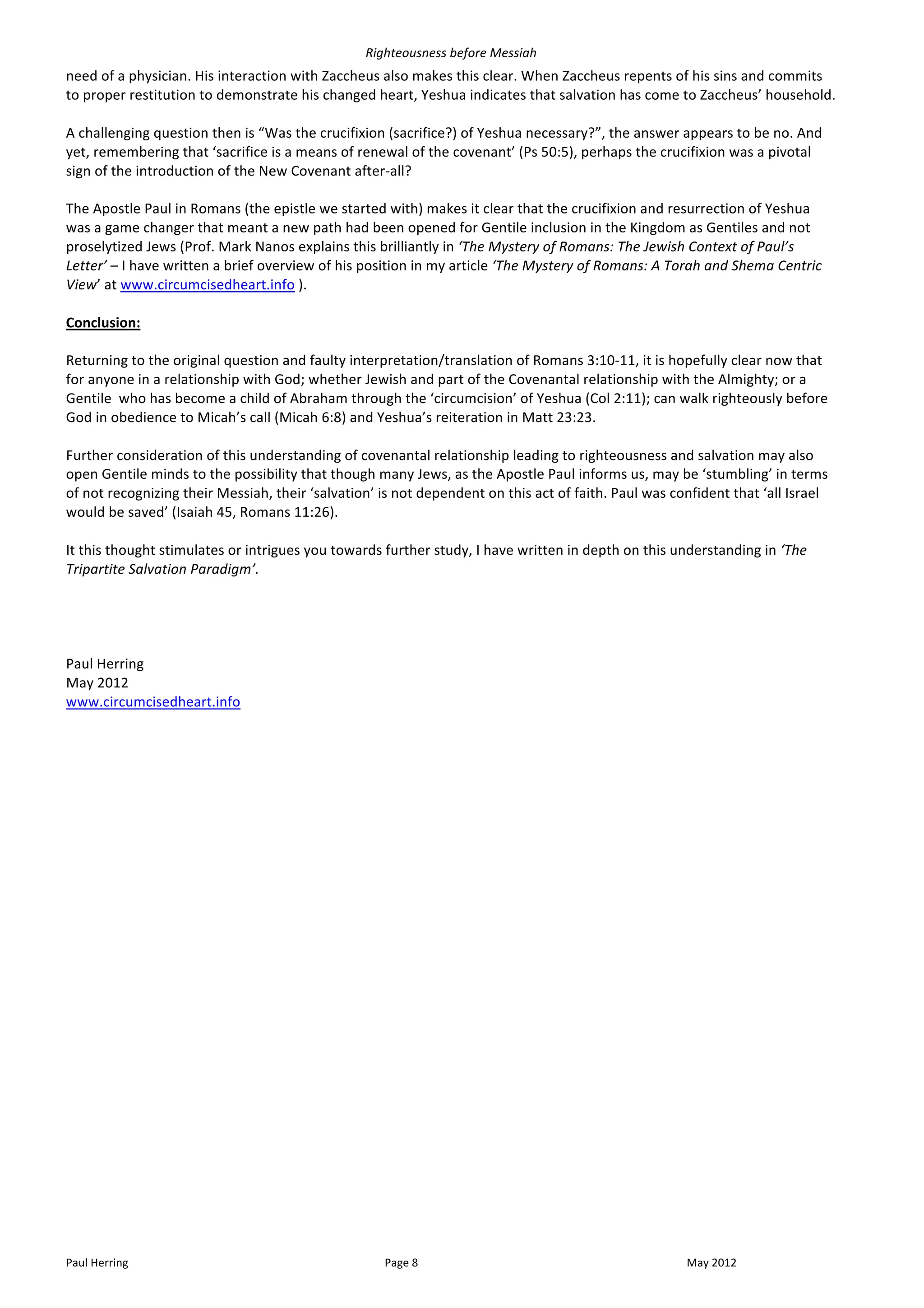 Righteousness	
  before	
  Messiah	
  
need	
  of	
  a	
  physician.	
  His	
  interaction	
  with	
  Zaccheus	
  also	
  makes	
  this	
  clear.	
  When	
  Zaccheus	
  repents	
  of	
  his	
  sins	
  and	
  commits	
  
to	
  proper	
  restitution	
  to	
  demonstrate	
  his	
  changed	
  heart,	
  Yeshua	
  indicates	
  that	
  salvation	
  has	
  come	
  to	
  Zaccheus’	
  household.	
  	
  
	
  
A	
  challenging	
  question	
  then	
  is	
  “Was	
  the	
  crucifixion	
  (sacrifice?)	
  of	
  Yeshua	
  necessary?”,	
  the	
  answer	
  appears	
  to	
  be	
  no.	
  And	
  
yet,	
  remembering	
  that	
  ‘sacrifice	
  is	
  a	
  means	
  of	
  renewal	
  of	
  the	
  covenant’	
  (Ps	
  50:5),	
  perhaps	
  the	
  crucifixion	
  was	
  a	
  pivotal	
  
sign	
  of	
  the	
  introduction	
  of	
  the	
  New	
  Covenant	
  after-­‐all?	
  
	
  
The	
  Apostle	
  Paul	
  in	
  Romans	
  (the	
  epistle	
  we	
  started	
  with)	
  makes	
  it	
  clear	
  that	
  the	
  crucifixion	
  and	
  resurrection	
  of	
  Yeshua	
  
was	
  a	
  game	
  changer	
  that	
  meant	
  a	
  new	
  path	
  had	
  been	
  opened	
  for	
  Gentile	
  inclusion	
  in	
  the	
  Kingdom	
  as	
  Gentiles	
  and	
  not	
  
proselytized	
  Jews	
  (Prof.	
  Mark	
  Nanos	
  explains	
  this	
  brilliantly	
  in	
  ‘The	
  Mystery	
  of	
  Romans:	
  The	
  Jewish	
  Context	
  of	
  Paul’s	
  
Letter’	
  –	
  I	
  have	
  written	
  a	
  brief	
  overview	
  of	
  his	
  position	
  in	
  my	
  article	
  ‘The	
  Mystery	
  of	
  Romans:	
  A	
  Torah	
  and	
  Shema	
  Centric	
  
View’	
  at	
  www.circumcisedheart.info	
  ).	
  	
  	
  
	
  
Conclusion:	
  
	
  
Returning	
  to	
  the	
  original	
  question	
  and	
  faulty	
  interpretation/translation	
  of	
  Romans	
  3:10-­‐11,	
  it	
  is	
  hopefully	
  clear	
  now	
  that	
  
for	
  anyone	
  in	
  a	
  relationship	
  with	
  God;	
  whether	
  Jewish	
  and	
  part	
  of	
  the	
  Covenantal	
  relationship	
  with	
  the	
  Almighty;	
  or	
  a	
  
Gentile	
  	
  who	
  has	
  become	
  a	
  child	
  of	
  Abraham	
  through	
  the	
  ‘circumcision’	
  of	
  Yeshua	
  (Col	
  2:11);	
  can	
  walk	
  righteously	
  before	
  
God	
  in	
  obedience	
  to	
  Micah’s	
  call	
  (Micah	
  6:8)	
  and	
  Yeshua’s	
  reiteration	
  in	
  Matt	
  23:23.	
  
	
  
Further	
  consideration	
  of	
  this	
  understanding	
  of	
  covenantal	
  relationship	
  leading	
  to	
  righteousness	
  and	
  salvation	
  may	
  also	
  
open	
  Gentile	
  minds	
  to	
  the	
  possibility	
  that	
  though	
  many	
  Jews,	
  as	
  the	
  Apostle	
  Paul	
  informs	
  us,	
  may	
  be	
  ‘stumbling’	
  in	
  terms	
  
of	
  not	
  recognizing	
  their	
  Messiah,	
  their	
  ‘salvation’	
  is	
  not	
  dependent	
  on	
  this	
  act	
  of	
  faith.	
  Paul	
  was	
  confident	
  that	
  ‘all	
  Israel	
  
would	
  be	
  saved’	
  (Isaiah	
  45,	
  Romans	
  11:26).	
  
	
  
It	
  this	
  thought	
  stimulates	
  or	
  intrigues	
  you	
  towards	
  further	
  study,	
  I	
  have	
  written	
  in	
  depth	
  on	
  this	
  understanding	
  in	
  ‘The	
  
Tripartite	
  Salvation	
  Paradigm’.	
  
	
  
	
  
	
  
	
  
Paul	
  Herring	
  
May	
  2012	
  
www.circumcisedheart.info	
  	
  




Paul	
  Herring	
                                                             Page	
  8	
                                                               May	
  2012	
  
 