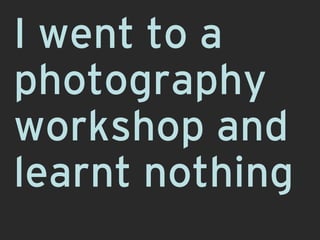 I went to a
photography
workshop and
learnt nothing
 