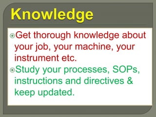 Get thorough knowledge about
your job, your machine, your
instrument etc.
Study your processes, SOPs,
instructions and directives &
keep updated.
 