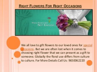 RIGHT FLOWERS FOR RIGHT OCCASIONS

We all love to gift flowers to our loved ones for special
occasions. But we are often lost when it comes to
choosing right flower that we can present as a gift to
someone. Globally the floral use differs from culture
to culture. For More Details Call Us: 9650062220

 