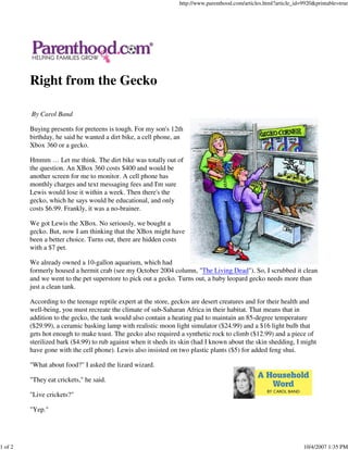http://www.parenthood.com/articles.html?article_id=9920&printable=true




         Right from the Gecko

         By Carol Band

         Buying presents for preteens is tough. For my son's 12th
         birthday, he said he wanted a dirt bike, a cell phone, an
         Xbox 360 or a gecko.

         Hmmm … Let me think. The dirt bike was totally out of
         the question. An XBox 360 costs $400 and would be
         another screen for me to monitor. A cell phone has
         monthly charges and text messaging fees and I'm sure
         Lewis would lose it within a week. Then there's the
         gecko, which he says would be educational, and only
         costs $6.99. Frankly, it was a no-brainer.

         We got Lewis the XBox. No seriously, we bought a
         gecko. But, now I am thinking that the XBox might have
         been a better choice. Turns out, there are hidden costs
         with a $7 pet.

         We already owned a 10-gallon aquarium, which had
         formerly housed a hermit crab (see my October 2004 column, "The Living Dead"). So, I scrubbed it clean
         and we went to the pet superstore to pick out a gecko. Turns out, a baby leopard gecko needs more than
         just a clean tank.

         According to the teenage reptile expert at the store, geckos are desert creatures and for their health and
         well-being, you must recreate the climate of sub-Saharan Africa in their habitat. That means that in
         addition to the gecko, the tank would also contain a heating pad to maintain an 85-degree temperature
         ($29.99), a ceramic basking lamp with realistic moon light simulator ($24.99) and a $16 light bulb that
         gets hot enough to make toast. The gecko also required a synthetic rock to climb ($12.99) and a piece of
         sterilized bark ($4.99) to rub against when it sheds its skin (had I known about the skin shedding, I might
         have gone with the cell phone). Lewis also insisted on two plastic plants ($5) for added feng shui.

         "What about food?" I asked the lizard wizard.

         "They eat crickets," he said.

         "Live crickets?"

         "Yep."




1 of 2                                                                                                             10/4/2007 1:35 PM
 