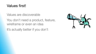 Values first!
Values are discoverable
You don’t need a product, feature,
wireframe or even an idea
It’s actually better if...