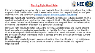 Fleming Right Hand Rule
If a current carrying conductor placed in a magnetic field, it experiences a force due to the
magnetic field. On the other hand, if a conductor moved in a magnetic field, an emf gets
induced across the conductor (Faraday's law of electromagnetic induction).
Fleming's right-hand rule (for generators) shows the direction of induced current when a
conductor attached to a circuit moves in a magnetic field. ... The thumb is pointed in the
direction of the motion of the conductor relative to the magnetic field. It can be used to
determine the direction of current in a generator's windings
Fleming's right hand rule states to hold the forefinger, middle finger and thumb of right
hand mutually perpendicular to each other so that the forefinger points in the direction
of external magnetic field and thumb points in the direction of motion of conductor. Now
the direction in which the middle finger is pointed gives the direction of induced current
in the conductor.
Fleming's right hand rule is used to determined the direction of induced current (in turn
induced voltage polarity) in the conductor when a conductor moves in a region of
magnetic field.
Lecture Notes by Dr.R.M.Larik 1
 