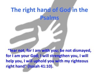 The right hand of God in
the Psalms
“fear not, for I am with you; be not
dismayed, for I am your God; I will
strengthen you, I will help you, I will
uphold you with my righteous right hand”
(Isaiah 41:10).
 