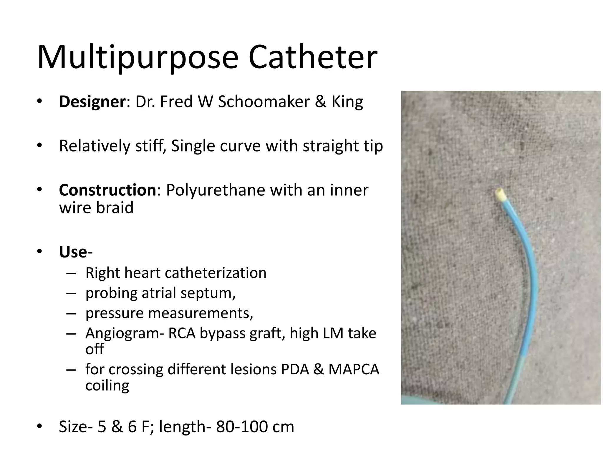 Multipurpose Catheter
• Designer: Dr. Fred W Schoomaker & King
• Relatively stiff, Single curve with straight tip
• Construction: Polyurethane with an inner
wire braid
• Use-
– Right heart catheterization
– probing atrial septum,
– pressure measurements,
– Angiogram- RCA bypass graft, high LM take
off
– for crossing different lesions PDA & MAPCA
coiling
• Size- 5 & 6 F; length- 80-100 cm
 