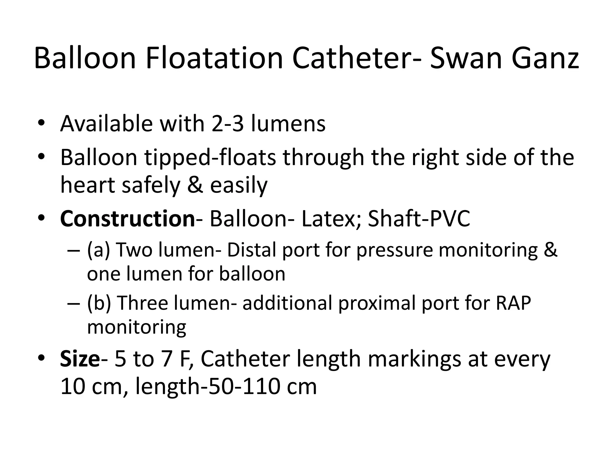 Balloon Floatation Catheter- Swan Ganz
• Available with 2-3 lumens
• Balloon tipped-floats through the right side of the
heart safely & easily
• Construction- Balloon- Latex; Shaft-PVC
– (a) Two lumen- Distal port for pressure monitoring &
one lumen for balloon
– (b) Three lumen- additional proximal port for RAP
monitoring
• Size- 5 to 7 F, Catheter length markings at every
10 cm, length-50-110 cm
 