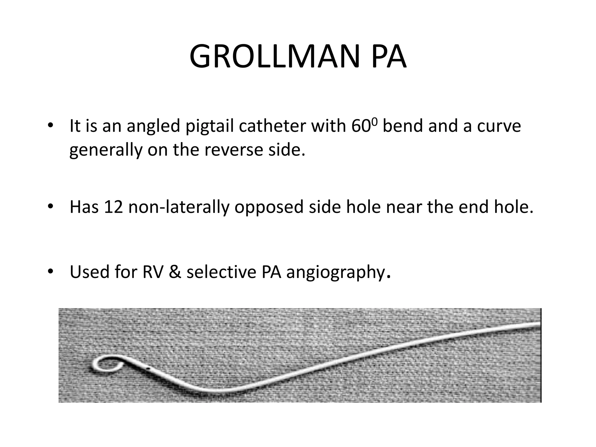 GROLLMAN PA
• It is an angled pigtail catheter with 600 bend and a curve
generally on the reverse side.
• Has 12 non-laterally opposed side hole near the end hole.
• Used for RV & selective PA angiography.
 