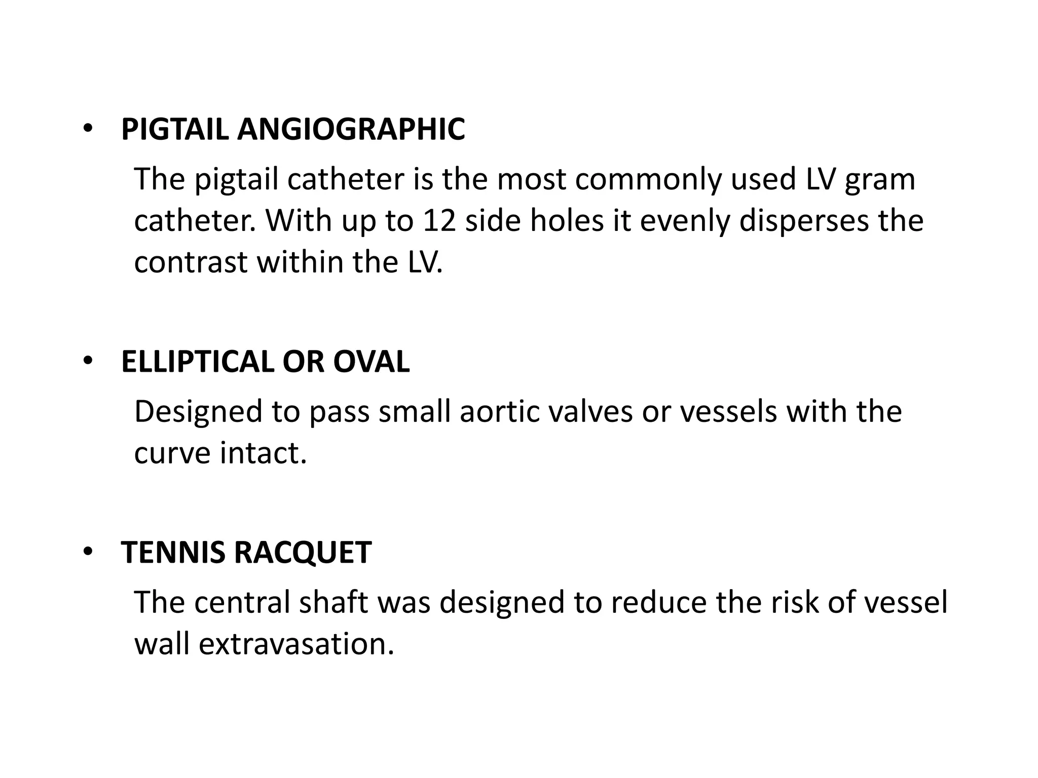 • PIGTAIL ANGIOGRAPHIC
The pigtail catheter is the most commonly used LV gram
catheter. With up to 12 side holes it evenly disperses the
contrast within the LV.
• ELLIPTICAL OR OVAL
Designed to pass small aortic valves or vessels with the
curve intact.
• TENNIS RACQUET
The central shaft was designed to reduce the risk of vessel
wall extravasation.
 