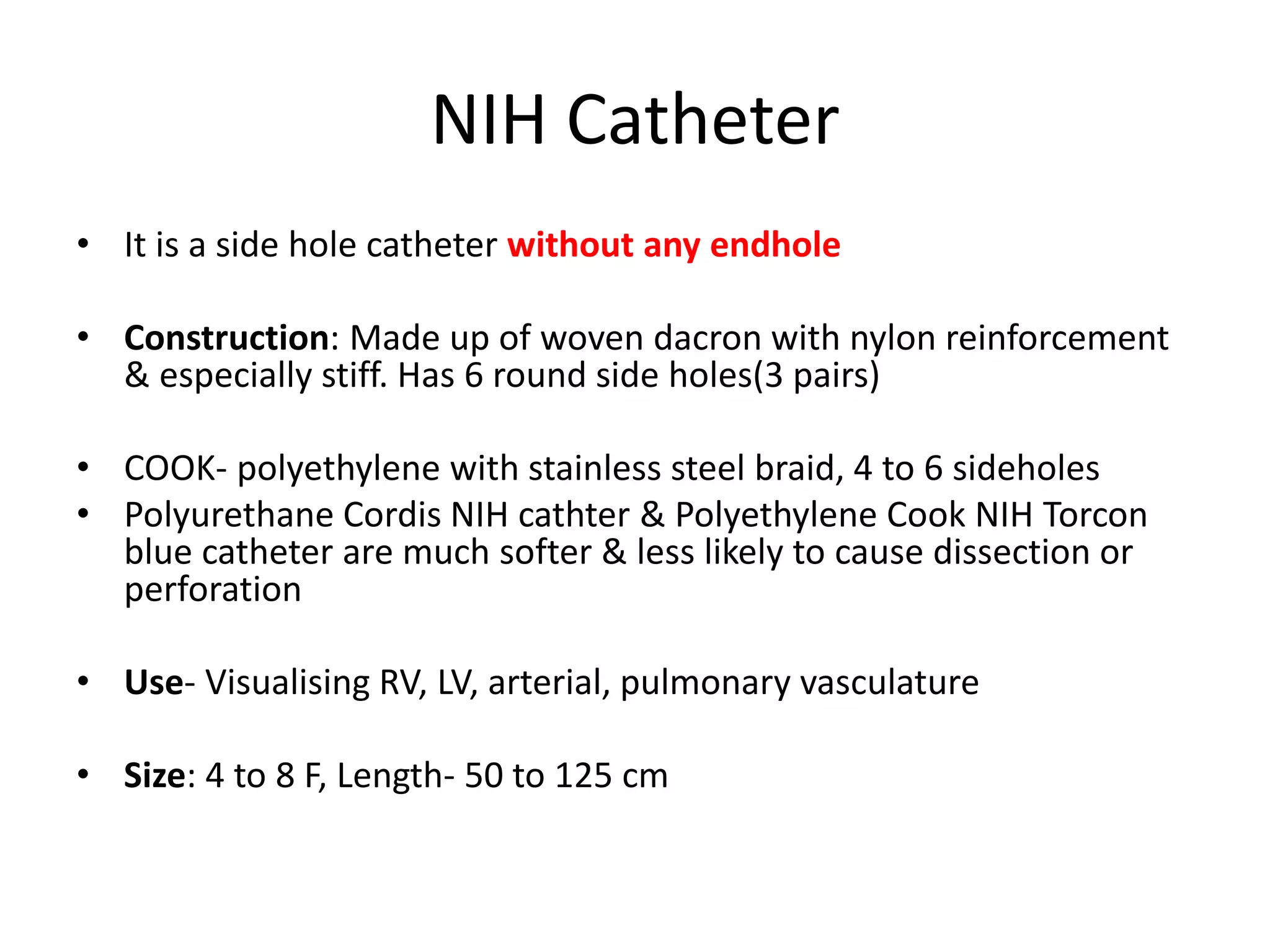 NIH Catheter
• It is a side hole catheter without any endhole
• Construction: Made up of woven dacron with nylon reinforcement
& especially stiff. Has 6 round side holes(3 pairs)
• COOK- polyethylene with stainless steel braid, 4 to 6 sideholes
• Polyurethane Cordis NIH cathter & Polyethylene Cook NIH Torcon
blue catheter are much softer & less likely to cause dissection or
perforation
• Use- Visualising RV, LV, arterial, pulmonary vasculature
• Size: 4 to 8 F, Length- 50 to 125 cm
 