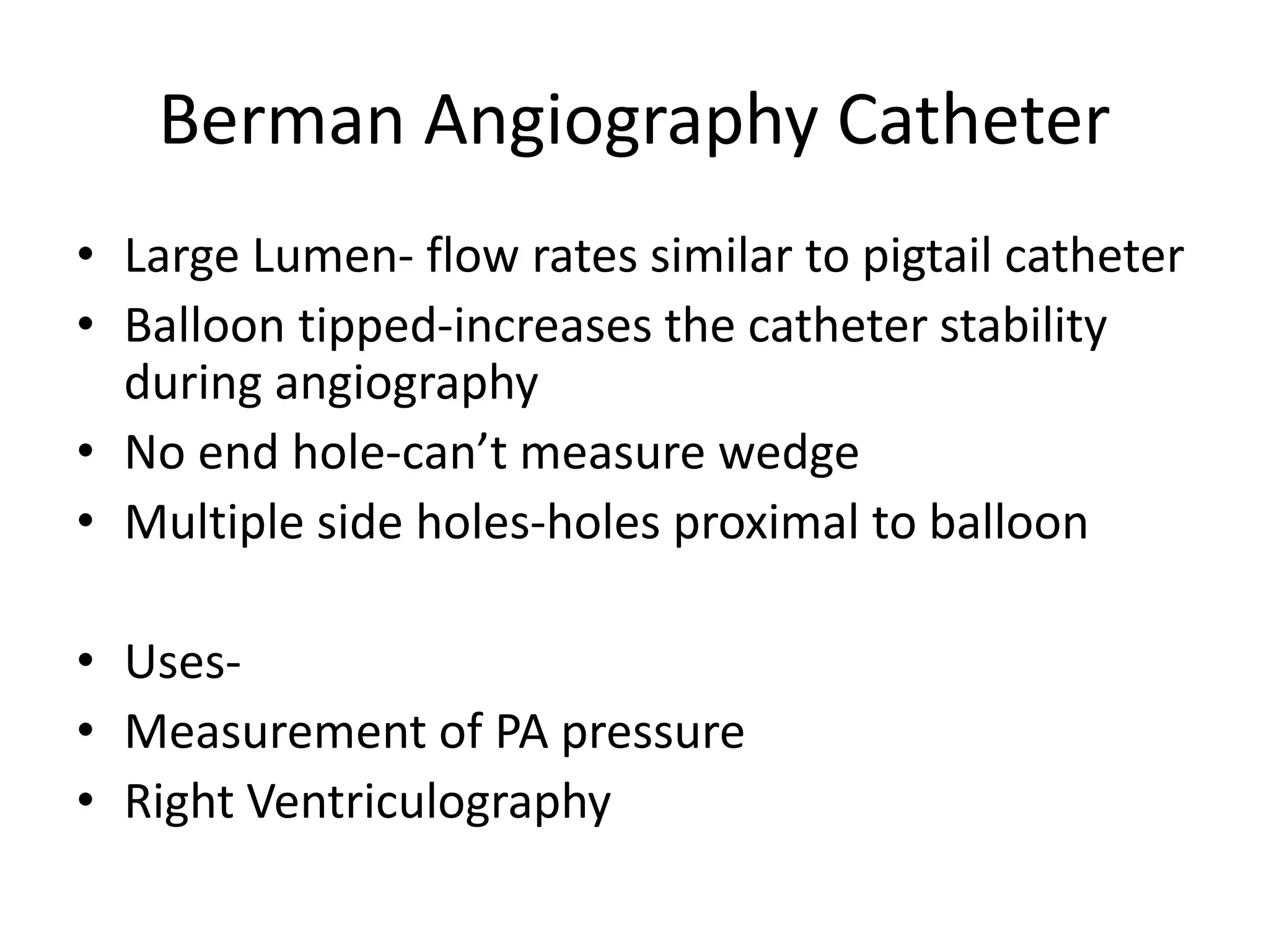 Berman Angiography Catheter
• Large Lumen- flow rates similar to pigtail catheter
• Balloon tipped-increases the catheter stability
during angiography
• No end hole-can’t measure wedge
• Multiple side holes-holes proximal to balloon
• Uses-
• Measurement of PA pressure
• Right Ventriculography
 