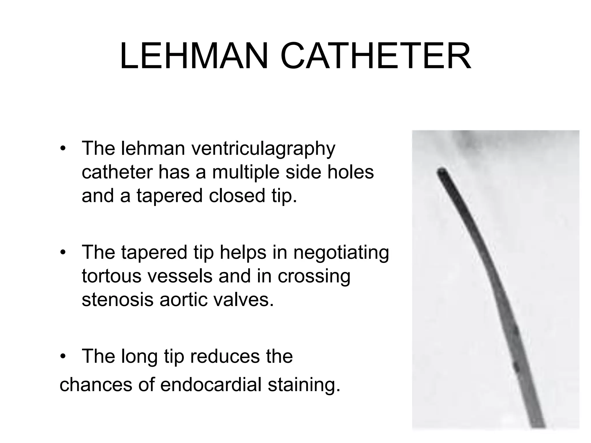 LEHMAN CATHETER
• The lehman ventriculagraphy
catheter has a multiple side holes
and a tapered closed tip.
• The tapered tip helps in negotiating
tortous vessels and in crossing
stenosis aortic valves.
• The long tip reduces the
chances of endocardial staining.
 