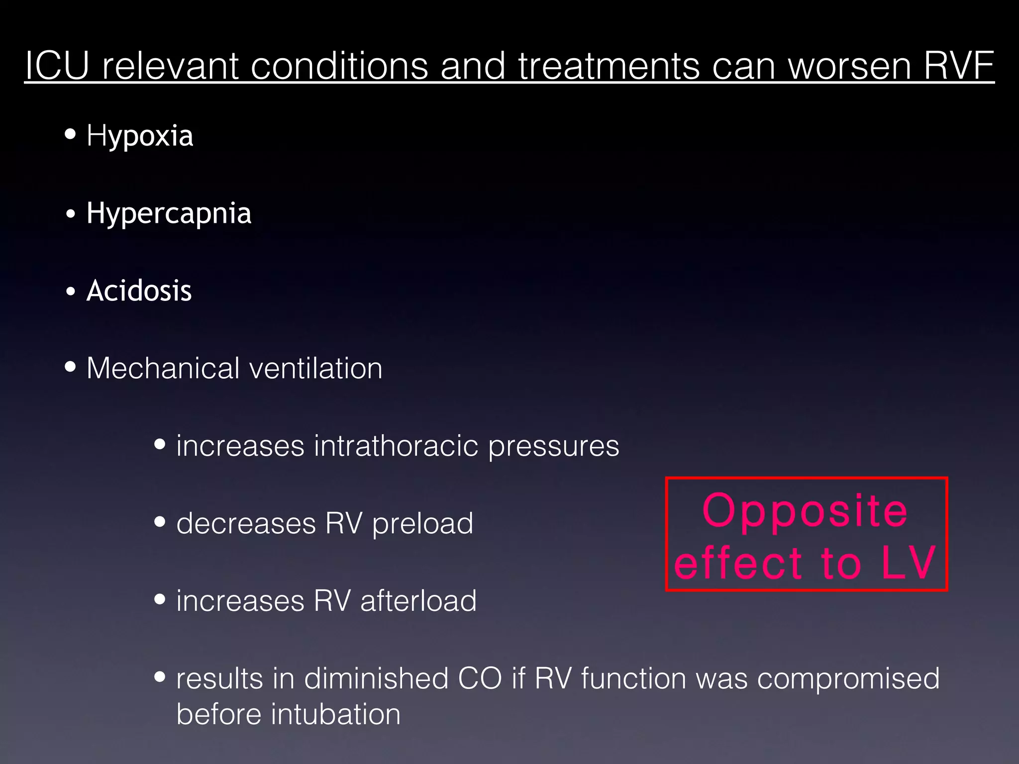 ICU relevant conditions and treatments can worsen RVF
  • Hypoxia

  • Hypercapnia

  • Acidosis

  • Mechanical ventilation

        • increases intrathoracic pressures

        • decreases RV preload                 Opposite
                                              effect to LV
        • increases RV afterload

        • results in diminished CO if RV function was compromised
          before intubation
 