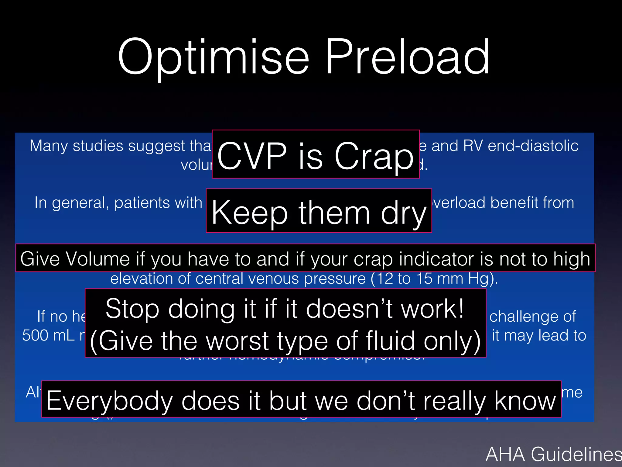 Optimise Preload
                          CVP is Crap
 Many studies suggest that both central venous pressure and RV end-diastolic
                    volume may not reflect RV preload.


                          Keep them dry
 In general, patients with RV failure and marked volume overload benefit from
                             progressive diuresis.

Give Volume if you have to and considered () in the absence not to high
 Acute volume loading is sometimes if your crap indicator is of marked
            elevation of central venous pressure (12 to 15 mm Hg).

          Stop doing it if it doesn’t work!
  If no hemodynamic improvement is observed with an initial fluid challenge of
         (Give the worst type of fluid only)
500 mL normal saline, volume loading should not be continued as it may lead to
                     further hemodynamic compromise.

Although volume loading is commonly used () most studies addressing volume
   Everybody does it but we don’t really know
   loading () have not demonstrated significant hemodynamic improvement

                                                                AHA Guidelines
 