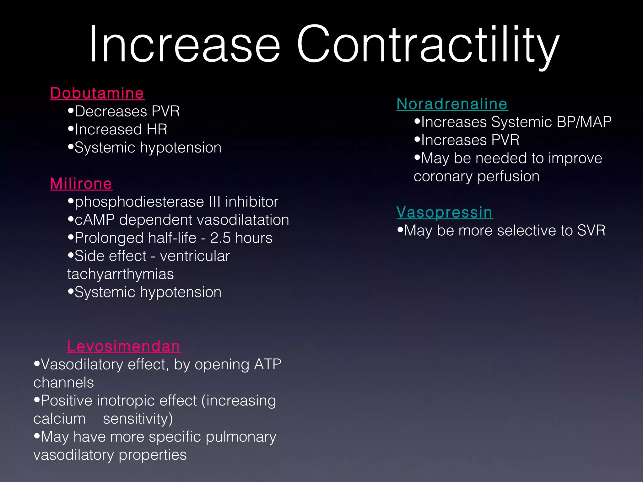 Increase Contractility
  Dobutamine
    •Decreases PVR                       Noradrenaline
    •Increased HR                          •Increases Systemic BP/MAP
    •Systemic hypotension                  •Increases PVR
                                           •May be needed to improve
  Milirone                                 coronary perfusion
    •phosphodiesterase III inhibitor
    •cAMP dependent vasodilatation       Vasopressin
    •Prolonged half-life - 2.5 hours     •May be more selective to SVR
    •Side effect - ventricular
    tachyarrthymias
    •Systemic hypotension


     Levosimendan
•Vasodilatory effect, by opening ATP
channels
•Positive inotropic effect (increasing
calcium sensitivity)
•May have more specific pulmonary
vasodilatory properties
 