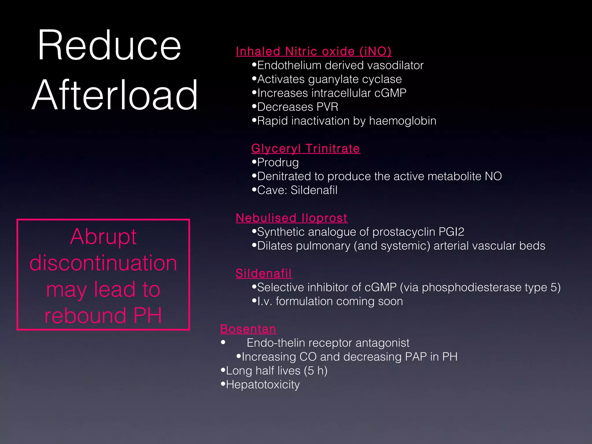 Reduce              Inhaled Nitric oxide (iNO)
                       •Endothelium derived vasodilator


Afterload
                       •Activates guanylate cyclase
                       •Increases intracellular cGMP
                       •Decreases PVR
                       •Rapid inactivation by haemoglobin

                       Glyceryl Trinitrate
                       •Prodrug
                       •Denitrated to produce the active metabolite NO
                       •Cave: Sildenafil

                    Nebulised Iloprost
    Abrupt            •Synthetic analogue of prostacyclin PGI2
                      •Dilates pulmonary (and systemic) arterial vascular beds
discontinuation     Sildenafil
  may lead to          •Selective inhibitor of cGMP (via phosphodiesterase type 5)
                       •I.v. formulation coming soon
 rebound PH       Bosentan
                  •    Endo-thelin receptor antagonist
                     •Increasing CO and decreasing PAP in PH
                  •Long half lives (5 h)
                  •Hepatotoxicity
 