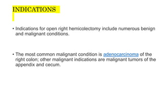 INDICATIONS
• Indications for open right hemicolectomy include numerous benign
and malignant conditions.
• The most common malignant condition is adenocarcinoma of the
right colon; other malignant indications are malignant tumors of the
appendix and cecum.
 
