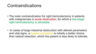 Contraindications
• The main contraindication for right hemicolectomy in patients
with malignancies is acute obstruction, for which a two-stage
right hemicolectomy is advisable.
• In cases of large intestinal obstruction with altered parameters
and vital signs, a bypass procedure is initially a better choice
than radical resection, which the patient is less likely to tolerate.
 