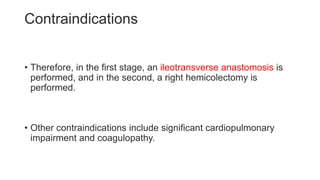 Contraindications
• Therefore, in the first stage, an ileotransverse anastomosis is
performed, and in the second, a right hemicolectomy is
performed.
• Other contraindications include significant cardiopulmonary
impairment and coagulopathy.
 