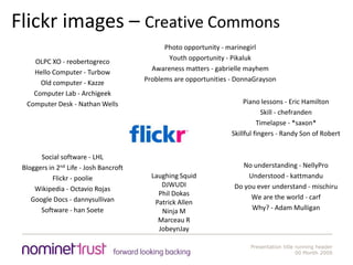 Flickr images – Creative CommonsPhoto opportunity - marinegirlYouth opportunity - PikalukAwareness matters - gabrielle mayhemProblems are opportunities - DonnaGraysonOLPC XO - reobertogrecoHello Computer - TurbowOld computer - KazzeComputer Lab - ArchigeekComputer Desk - Nathan Wells Social software - LHLBloggers in 2nd Life - Josh BancroftFlickr - poolieWikipedia - Octavio RojasGoogle Docs - dannysullivanSoftware - hanSoetePiano lessons - Eric HamiltonSkill - chefrandenTimelapse - *saxon*Skillful fingers - Randy Son of RobertNo understanding - NellyProUnderstood - kattmanduDo you ever understand - mischiruWe are the world - carfWhy? - Adam MulliganLaughing SquidDJWUDIPhil DokasPatrick AllenNinja MMarceau RJobeynJay