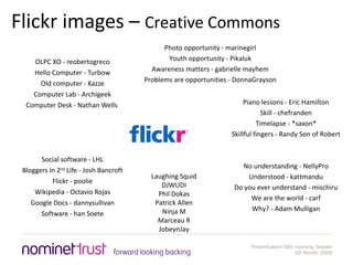 Flickr images –  Creative Commons OLPC XO - reobertogreco Hello Computer - Turbow Old computer - Kazze Computer Lab - Archigeek Computer Desk - Nathan Wells  Social software - LHL Bloggers in 2 nd  Life - Josh Bancroft Flickr - poolie Wikipedia - Octavio Rojas Google Docs - dannysullivan Software - han Soete Piano lessons - Eric Hamilton Skill - chefranden Timelapse - *saxon* Skillful fingers - Randy Son of Robert No understanding - NellyPro Understood - kattmandu Do you ever understand - mischiru We are the world - carf Why? - Adam Mulligan Photo opportunity - marinegirl Youth opportunity - Pikaluk Awareness matters - gabrielle mayhem Problems are opportunities - DonnaGrayson Laughing Squid DJWUDI Phil Dokas Patrick Allen Ninja M Marceau R JobeynJay 