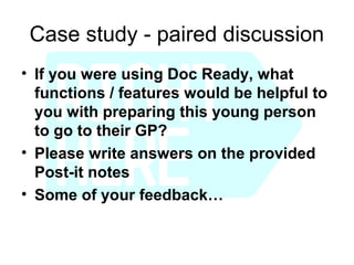 Case study - paired discussion
• If you were using Doc Ready, what
  functions / features would be helpful to
  you with preparing this young person
  to go to their GP?
• Please write answers on the provided
  Post-it notes
• Some of your feedback…
 