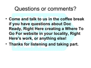 Questions or comments?
• Come and talk to us in the coffee break
  if you have questions about Doc
  Ready, Right Here creating a Where To
  Go For website in your locality, Right
  Here’s work, or anything else!
• Thanks for listening and taking part.
 