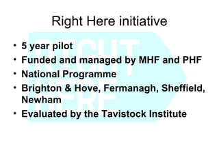Right Here initiative
• 5 year pilot
• Funded and managed by MHF and PHF
• National Programme
• Brighton & Hove, Fermanagh, Sheffield,
  Newham
• Evaluated by the Tavistock Institute
 