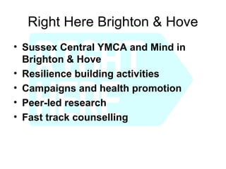 Right Here Brighton & Hove
• Sussex Central YMCA and Mind in
  Brighton & Hove
• Resilience building activities
• Campaigns and health promotion
• Peer-led research
• Fast track counselling
 