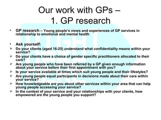 Our work with GPs –
                   1. GP research
•   GP research – Young people’s views and experiences of GP services in
    relationship to emotional and mental health

•   Ask yourself:
 Do your clients (aged 16-25) understand what confidentiality means within your
  service?
 Do your clients have a choice of gender specific practitioners allocated to their
  care?
 Are young people who have been referred by a GP given enough information
  about your service before their first appointment with you?
 Is your service available at times which suit young people and their lifestyles?
 Are young people equal participants in decisions made about their care within
  your service?
 How knowledgeable are you about other services within your area that can help
  young people accessing your service?
 In the context of your service and your relationships with your clients, how
  empowered are the young people you support?
 
