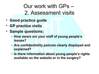 Our work with GPs –
          2. Assessment visits
• Good practice guide
• GP practice visits
• Sample questions:
  – How aware are your staff of young people’s
    issues?
  – Are confidentiality policies clearly displayed and
    explained?
  – Is there information about young people’s rights
    available on the website or in the surgery?
 