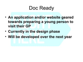Doc Ready
• An application and/or website geared
  towards preparing a young person to
  visit their GP
• Currently in the design phase
• Will be developed over the next year
 