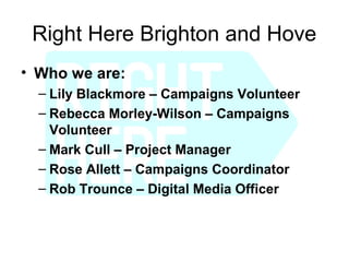 Right Here Brighton and Hove
• Who we are:
  – Lily Blackmore – Campaigns Volunteer
  – Rebecca Morley-Wilson – Campaigns
    Volunteer
  – Mark Cull – Project Manager
  – Rose Allett – Campaigns Coordinator
  – Rob Trounce – Digital Media Officer
 