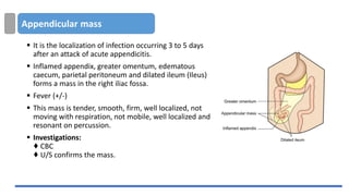 Appendicular mass
▪ It is the localization of infection occurring 3 to 5 days
after an attack of acute appendicitis.
▪ Inflamed appendix, greater omentum, edematous
caecum, parietal peritoneum and dilated ileum (Ileus)
forms a mass in the right iliac fossa.
▪ Fever (+/-)
▪ This mass is tender, smooth, firm, well localized, not
moving with respiration, not mobile, well localized and
resonant on percussion.
▪ Investigations:
♦ CBC
♦ U/S confirms the mass.
 
