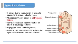 Appendicular abscess
▪ It occurs due to suppuration in an acute
appendicitis or appendicular mass.
▪ Abscess commonly occurs in retrocaecal
region
▪ Pelvic abscess is also common after an
attack of acute appendicitis.
▪ High grade fever and tachycardia.
▪ Smooth, soft, tender and dull mass in the
right iliac fossa with indistinct borders.
 