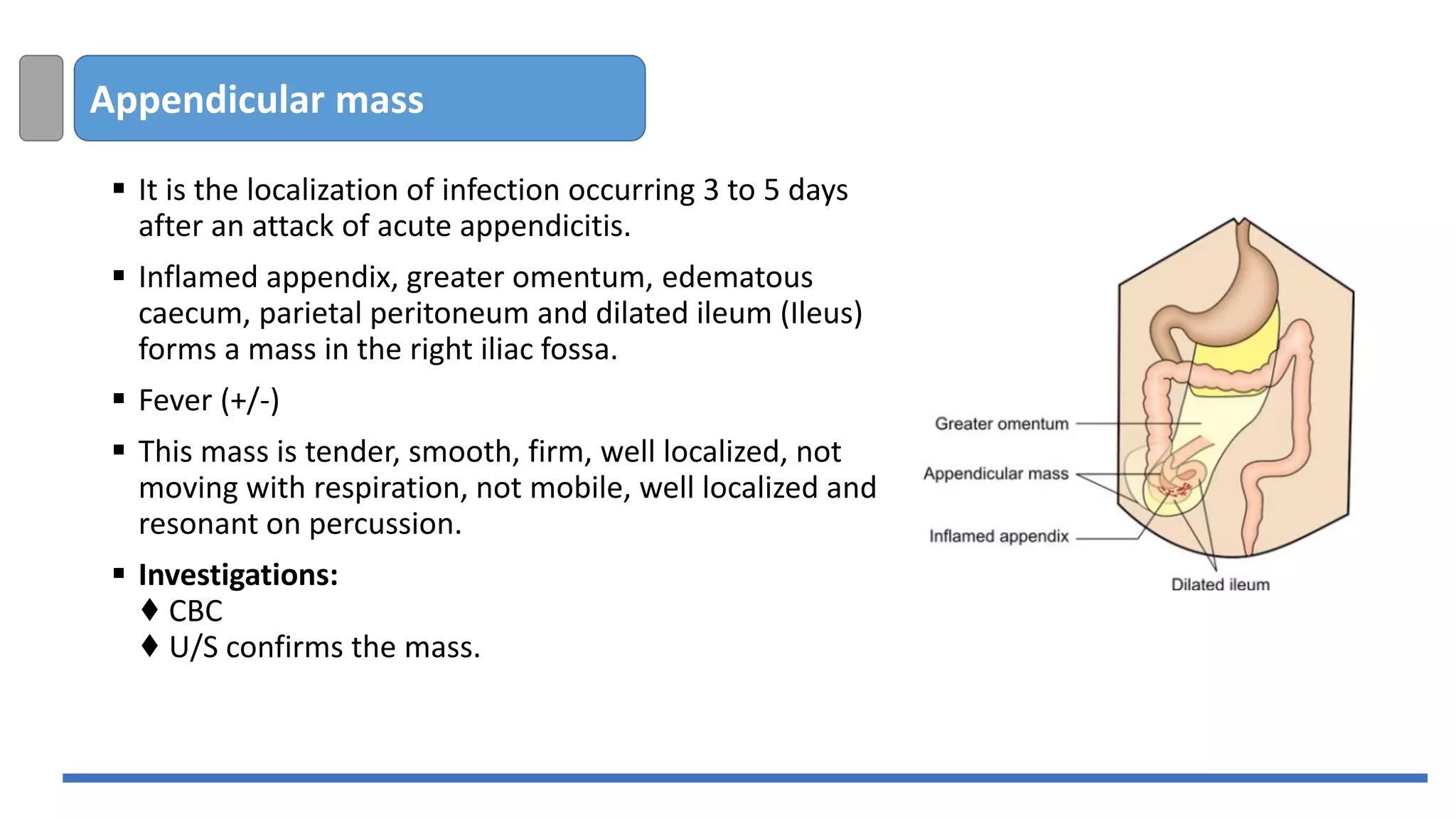 Appendicular mass
▪ It is the localization of infection occurring 3 to 5 days
after an attack of acute appendicitis.
▪ Inflamed appendix, greater omentum, edematous
caecum, parietal peritoneum and dilated ileum (Ileus)
forms a mass in the right iliac fossa.
▪ Fever (+/-)
▪ This mass is tender, smooth, firm, well localized, not
moving with respiration, not mobile, well localized and
resonant on percussion.
▪ Investigations:
♦ CBC
♦ U/S confirms the mass.
 