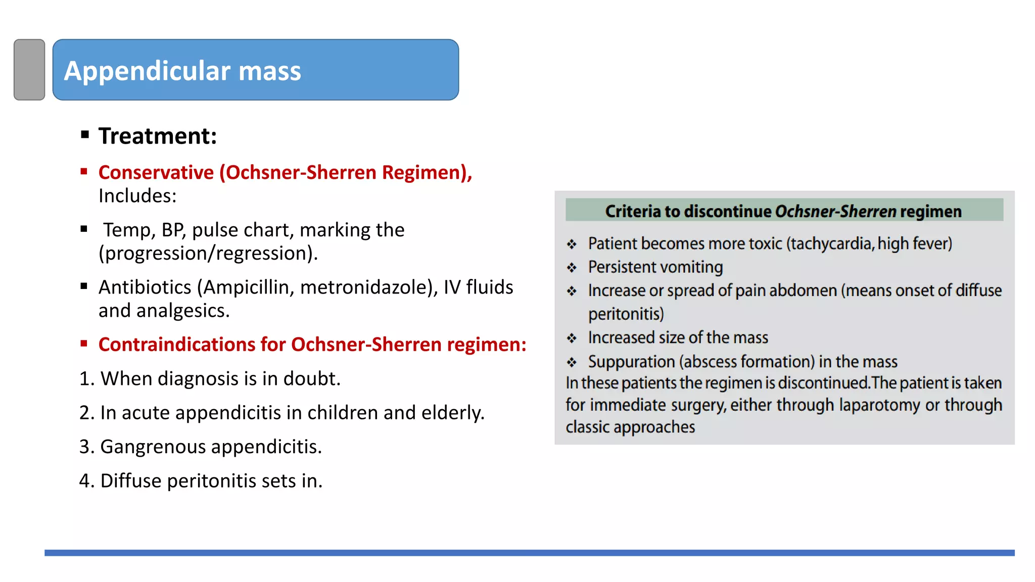 Appendicular mass
▪ Treatment:
▪ Conservative (Ochsner-Sherren Regimen),
Includes:
▪ Temp, BP, pulse chart, marking the
(progression/regression).
▪ Antibiotics (Ampicillin, metronidazole), IV fluids
and analgesics.
▪ Contraindications for Ochsner-Sherren regimen:
1. When diagnosis is in doubt.
2. In acute appendicitis in children and elderly.
3. Gangrenous appendicitis.
4. Diffuse peritonitis sets in.
 