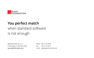 Right Information sp. z o. o.
al. Różyckiego 1c, Wrocław, Poland
www.rightinformation.com
Phone:
Fax:
E-mail:
+48 71 716 50 90
+48 71 716 50 91
hello@rightinformation.com
You perfect match
when standard software
is not enough
 