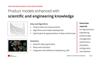Product models enhanced with
scientific and engineering knowledge
Data and Algorithms
▪ Product data and measurements
▪ Algorithms and models development
▪ Optimization & approximation of data and formulas
Geometry
▪ Dynamic object generation
▪ Rules and constrains
▪ Integration with different metadata (e.g. AR)
Know-how
required
for high-precision
engineering
products data
management,
performance
calculation,
configuration
and selection
COPYRIGHT © 2020 BY RIGHT INFORMATION PAGE 4
 
