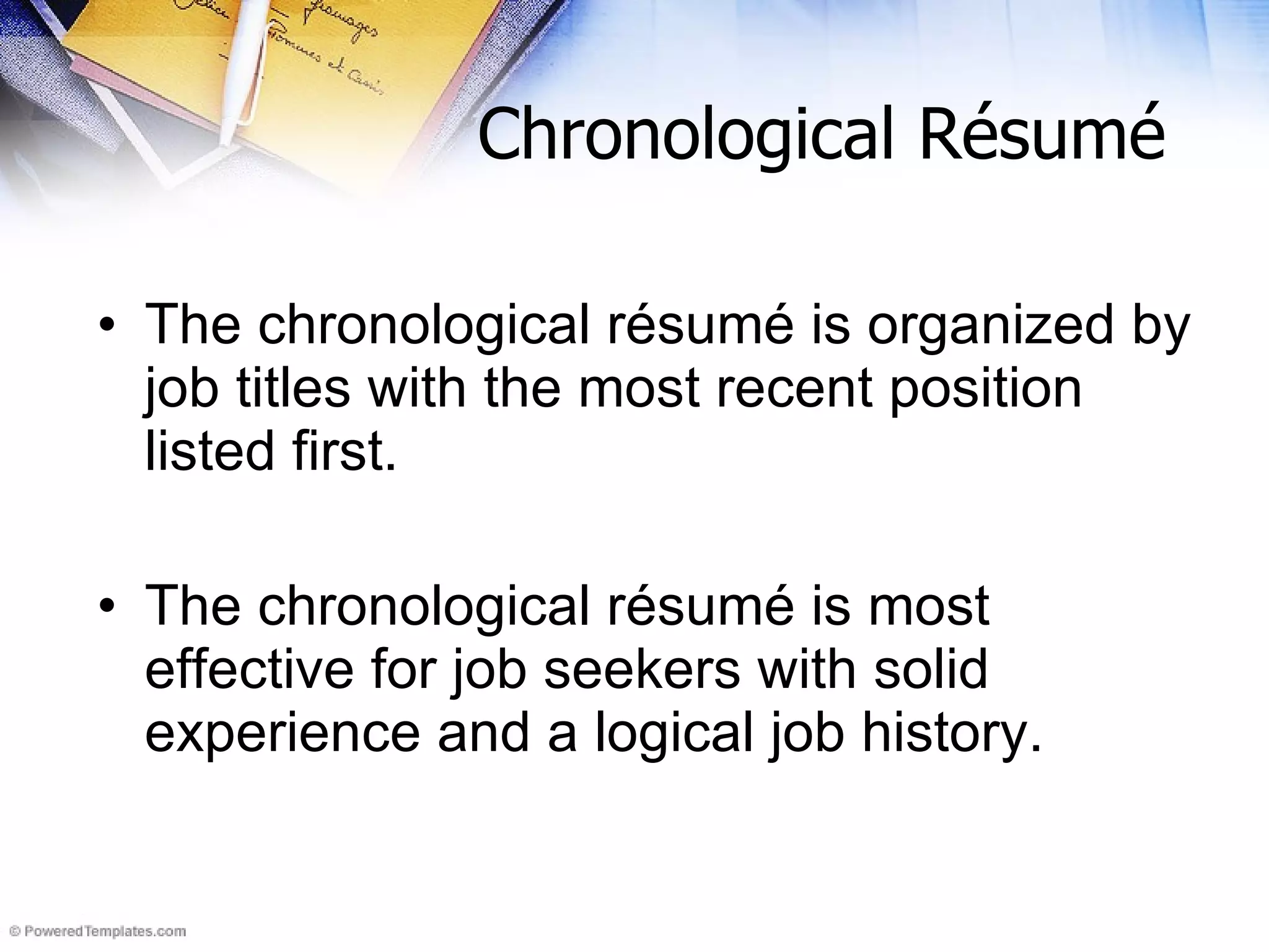 Chronological Résumé The chronological résumé is organized by job titles with the most recent position listed first.  The chronological r ésumé  is most effective for job seekers with solid experience and a logical job history.  
