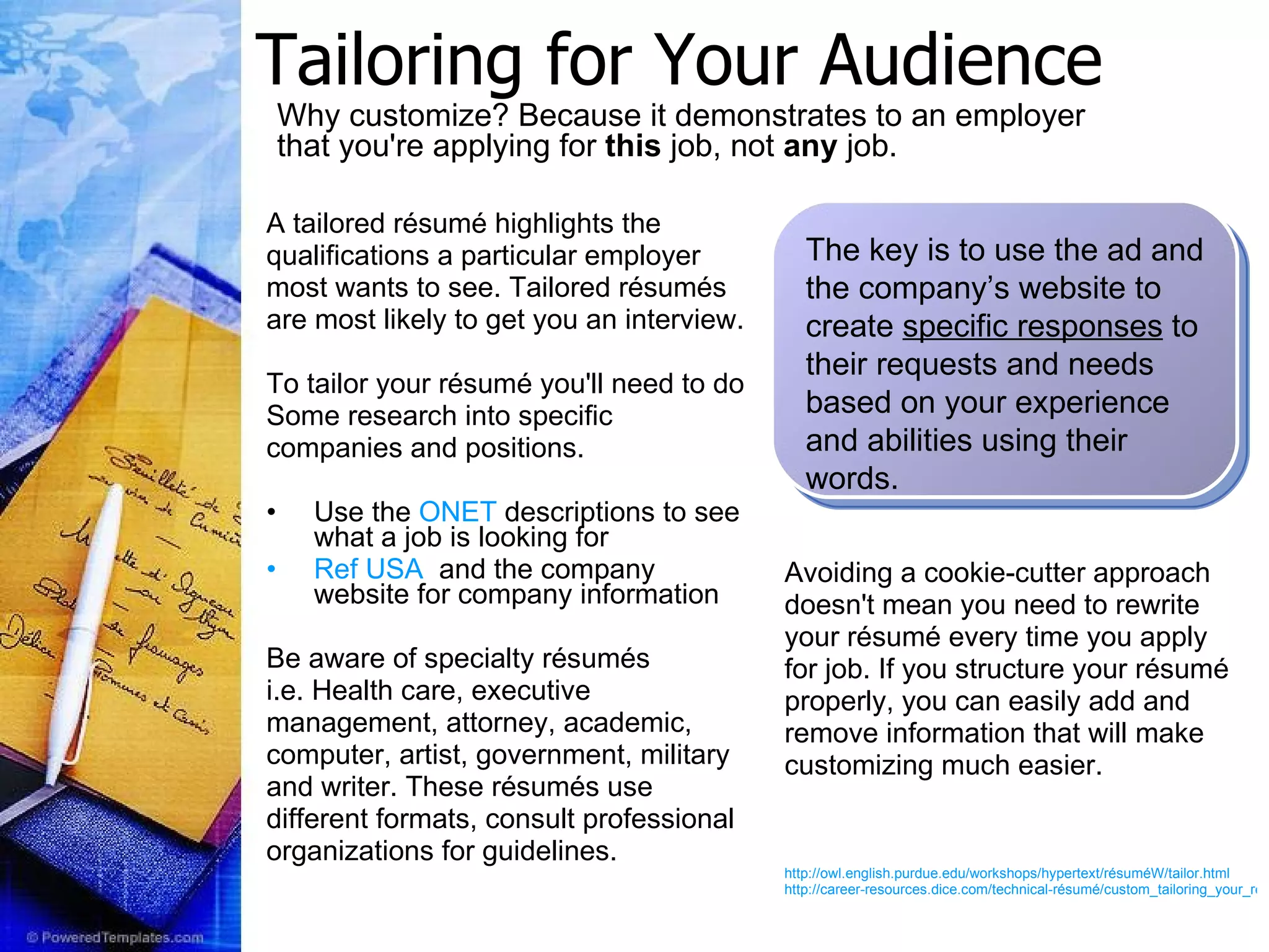 Tailoring for Your Audience A tailored résumé highlights the qualifications a particular employer most wants to see. Tailored résumés are most likely to get you an interview. To tailor your résumé you'll need to do Some research into specific  companies and positions.  Use the  ONET  descriptions to see what a job is looking for Ref USA   and the company website for company information Be aware of specialty résumés i.e. Health care, executive management, attorney, academic, computer, artist, government, military and writer. These résumés use  different formats, consult professional organizations for guidelines. Avoiding a cookie-cutter approach doesn't mean you need to rewrite your résumé every time you apply for job. If you structure your résumé properly, you can easily add and remove information that will make customizing much easier. http://owl.english.purdue.edu/workshops/hypertext/résuméW/tailor.html http://career-resources.dice.com/technical-résumé/custom_tailoring_your_résumé.shtml The key is to use the ad and the company’s website to create  specific responses  to their requests and needs based on your experience and abilities using their words. Why customize? Because it demonstrates to an employer that you're applying for  this  job, not  any  job.   