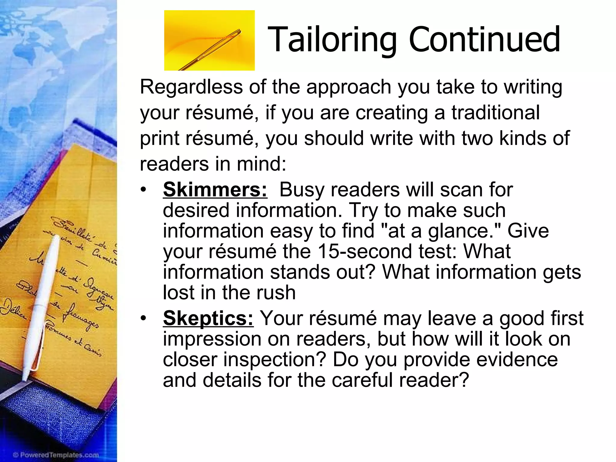 Tailoring Continued Regardless of the approach you take to writing your résumé, if you are creating a traditional print résumé, you should write with two kinds of  readers in mind:   Skimmers:   Busy readers will scan for desired information. Try to make such information easy to find &quot;at a glance.&quot; Give your résumé the 15-second test: What information stands out? What information gets lost in the rush Skeptics:  Your résumé may leave a good first impression on readers, but how will it look on closer inspection? Do you provide evidence and details for the careful reader?   