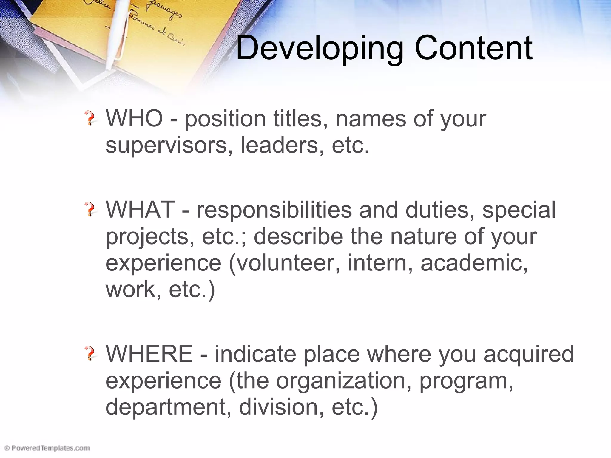 Developing Content WHO - position titles, names of your supervisors, leaders, etc.  WHAT - responsibilities and duties, special projects, etc.; describe the nature of your experience (volunteer, intern, academic, work, etc.)  WHERE - indicate place where you acquired experience (the organization, program, department, division, etc.)  