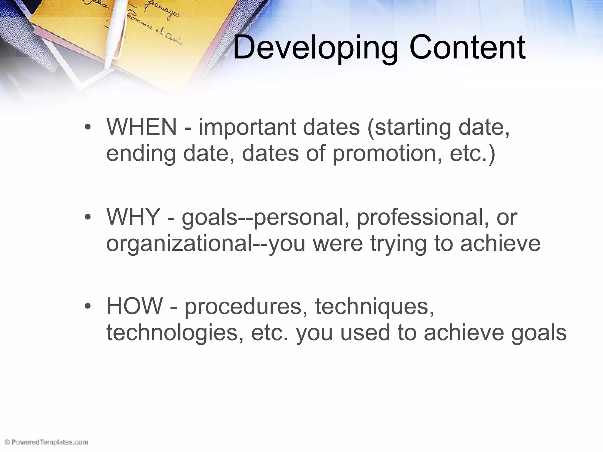 Developing Content WHEN - important dates (starting date, ending date, dates of promotion, etc.)  WHY - goals--personal, professional, or organizational--you were trying to achieve  HOW - procedures, techniques, technologies, etc. you used to achieve goals   