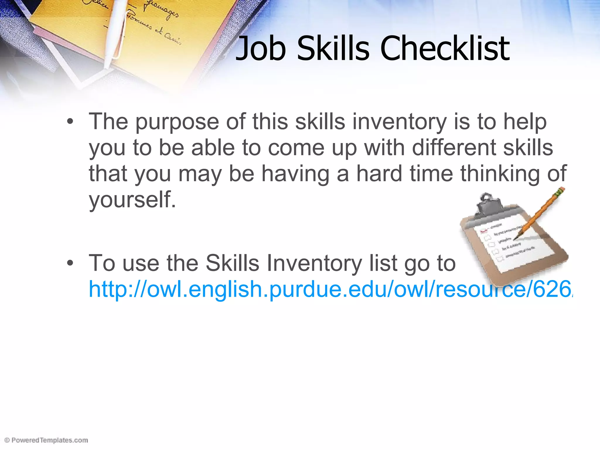 Job Skills Checklist The purpose of this skills inventory is to help you to be able to come up with different skills that you may be having a hard time thinking of yourself. To use the Skills Inventory list go to  http://owl.english.purdue.edu/owl/resource/626/01/   