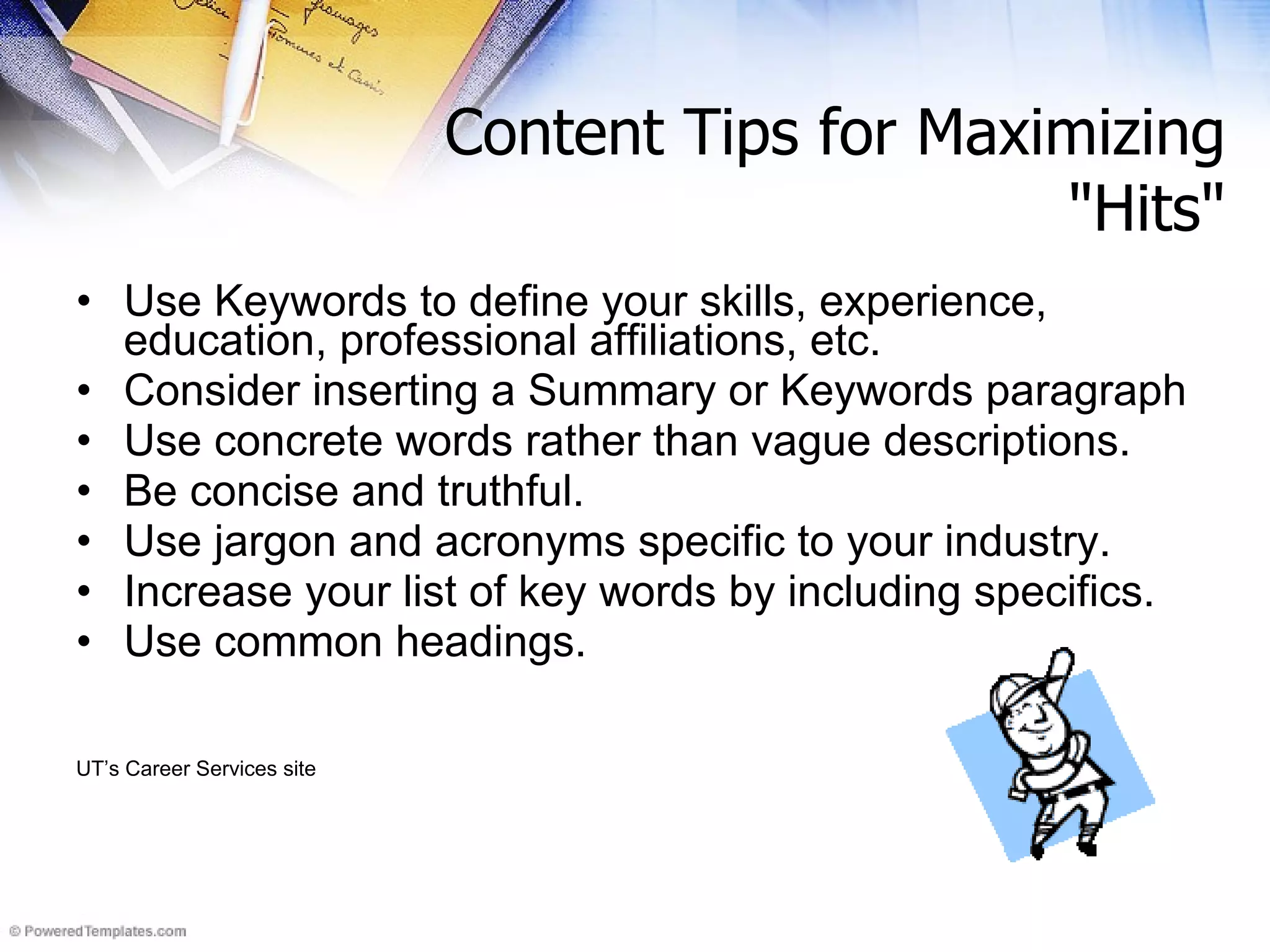 Use Keywords to define your skills, experience, education, professional affiliations, etc.  Consider inserting a Summary or Keywords paragraph  Use concrete words rather than vague descriptions. Be concise and truthful.  Use jargon and acronyms specific to your industry. Increase your list of key words by including specifics.  Use common headings. UT’s Career Services site Content Tips for Maximizing &quot;Hits&quot; 