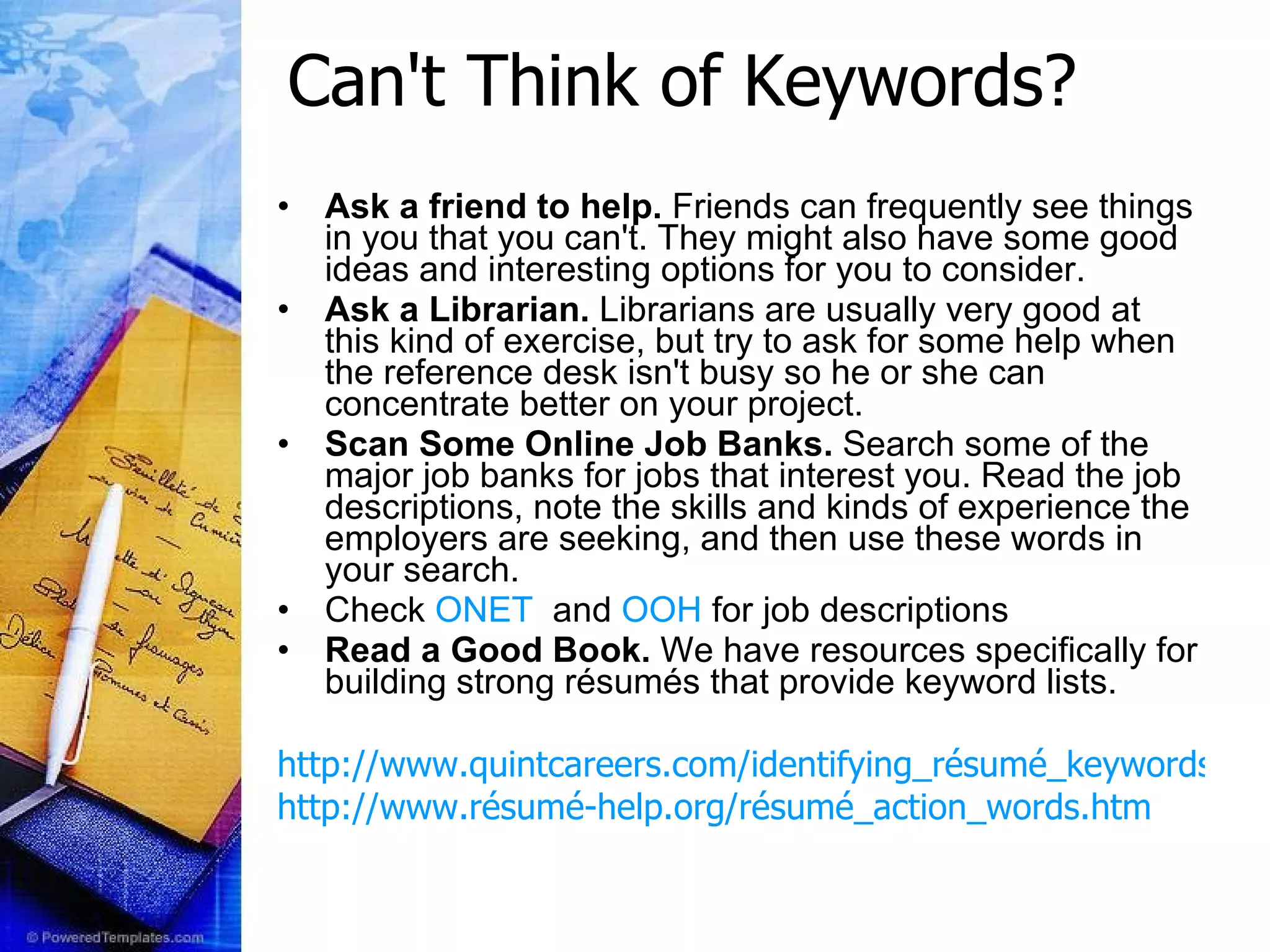 Can't Think of Keywords? Ask a friend to help.  Friends can frequently see things in you that you can't. They might also have some good ideas and interesting options for you to consider. Ask a Librarian.  Librarians are usually very good at this kind of exercise, but try to ask for some help when the reference desk isn't busy so he or she can concentrate better on your project.  Scan Some Online Job Banks.  Search some of the major job banks for jobs that interest you. Read the job descriptions, note the skills and kinds of experience the employers are seeking, and then use these words in your search. Check  ONET   and  OOH  for job descriptions Read a Good Book.  We have resources specifically for building strong résumés that provide keyword lists. http://www.quintcareers.com/identifying_résumé_keywords.html http://www.résumé-help.org/résumé_action_words.htm 