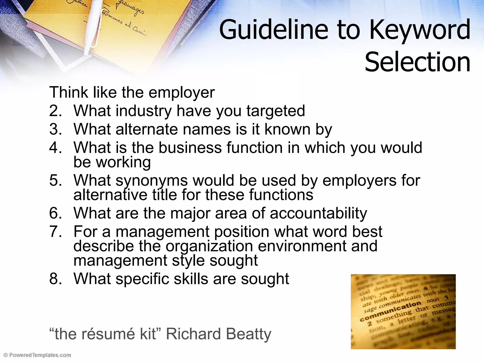Guideline to Keyword Selection Think like the employer What industry have you targeted What alternate names is it known by What is the business function in which you would be working What synonyms would be used by employers for alternative title for these functions What are the major area of accountability For a management position what word best describe the organization environment and management style sought What specific skills are sought “ the résumé kit” Richard Beatty 