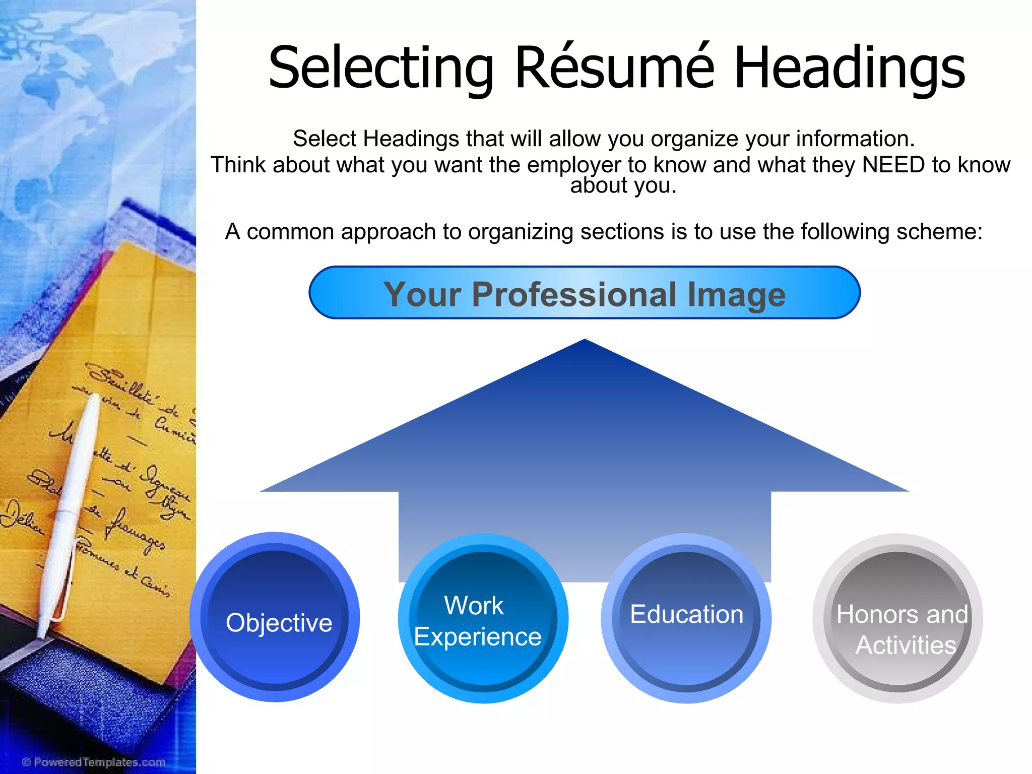 Selecting R ésumé  Headings Select Headings that will allow you organize your information.  Think about what you want the employer to know and what they NEED to know about you.  A common approach to organizing sections is to use the following scheme:    Your Professional Image Objective Education Work  Experience Honors and  Activities 