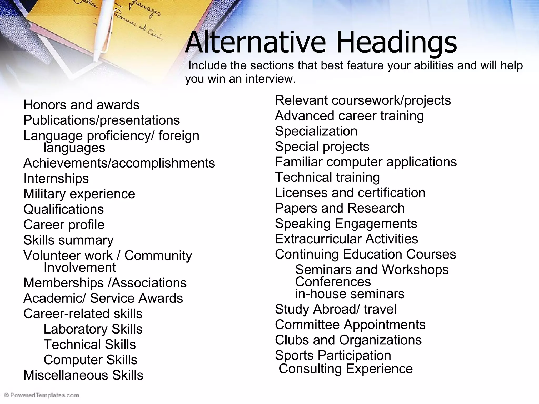 Alternative Headings   Include the sections that best feature your abilities and will help  you win an interview.  Honors and awards  Publications/presentations  Language proficiency/ foreign languages  Achievements/accomplishments  Internships  Military experience  Qualifications  Career profile Skills summary  Volunteer work / Community Involvement Memberships /Associations Academic/ Service Awards Career-related skills  Laboratory Skills Technical Skills Computer Skills Miscellaneous Skills Relevant coursework/projects Advanced career training  Specialization  Special projects  Familiar computer applications  Technical training  Licenses and certification Papers and Research Speaking Engagements Extracurricular Activities Continuing Education Courses Seminars and Workshops Conferences in-house seminars  Study Abroad/ travel Committee Appointments Clubs and Organizations Sports Participation Consulting Experience   