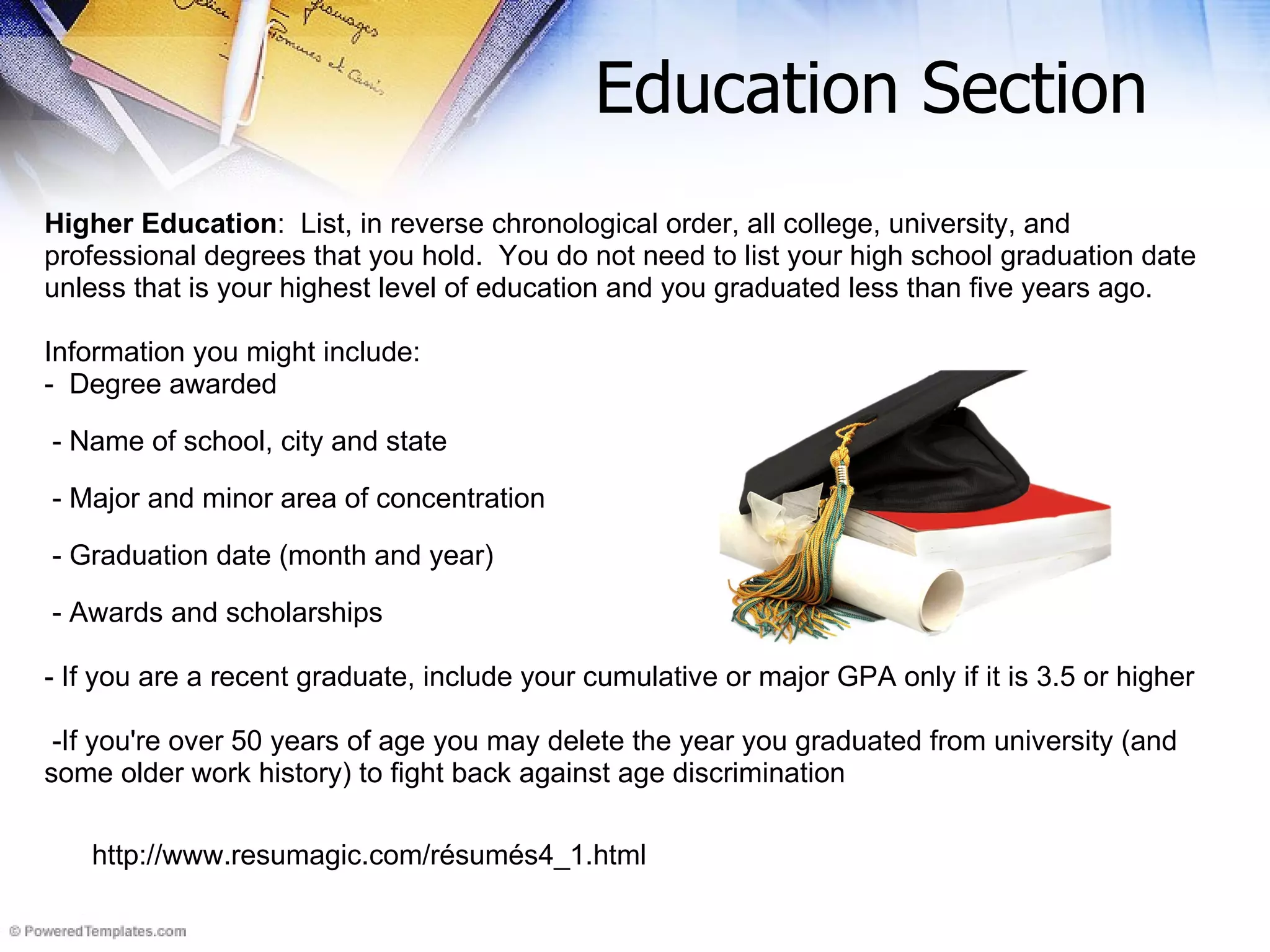 Education Section Higher Education :  List, in reverse chronological order, all college, university, and  professional degrees that you hold.  You do not need to list your high school graduation date unless that is your highest level of education and you graduated less than five years ago.   Information you might include: -  Degree awarded - Name of school, city and state - Major and minor area of concentration - Graduation date (month and year) - Awards and scholarships - If you are a recent graduate, include your cumulative or major GPA only if it is 3.5 or higher -If you're over 50 years of age you may delete the year you graduated from university (and some older work history) to fight back against age discrimination http://www.resumagic.com/résumés4_1.html 